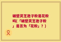 破壁灵芝孢子粉是花粉吗(「破壁灵芝孢子粉」是否为「花粉」？)