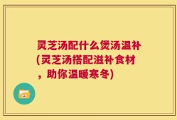 灵芝汤配什么煲汤温补(灵芝汤搭配滋补食材，助你温暖寒冬)