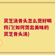 灵芝汤骨头怎么煲好喝窍门(如何煲出美味的灵芝骨头汤)