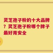 灵芝孢子粉的十大品牌？灵芝孢子粉哪个牌子最好用安全