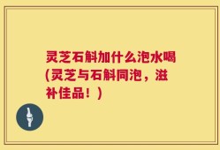 灵芝石斛加什么泡水喝(灵芝与石斛同泡，滋补佳品！)