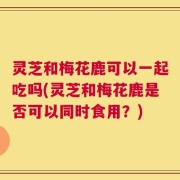 灵芝和梅花鹿可以一起吃吗(灵芝和梅花鹿是否可以同时食用？)