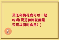 灵芝和梅花鹿可以一起吃吗(灵芝和梅花鹿是否可以同时食用？)