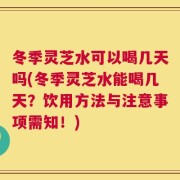 冬季灵芝水可以喝几天吗(冬季灵芝水能喝几天？饮用方法与注意事项需知！)