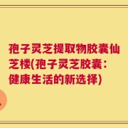 孢子灵芝提取物胶囊仙芝楼(孢子灵芝胶囊：健康生活的新选择)
