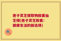 孢子灵芝提取物胶囊仙芝楼(孢子灵芝胶囊：健康生活的新选择)
