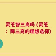 灵芝智三高吗 (灵芝：降三高的理想选择)