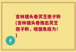 吉林猪头巷灵芝孢子粉(吉林猪头巷推出灵芝孢子粉，增强免疫力！)