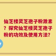 仙芝楼灵芝孢子粉激素？探究仙芝楼灵芝孢子粉的功效及使用方法？