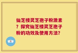 仙芝楼灵芝孢子粉激素？探究仙芝楼灵芝孢子粉的功效及使用方法？