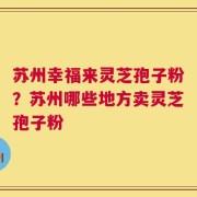 苏州幸福来灵芝孢子粉？苏州哪些地方卖灵芝孢子粉
