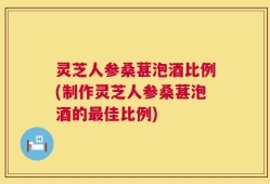 灵芝人参桑葚泡酒比例(制作灵芝人参桑葚泡酒的最佳比例)