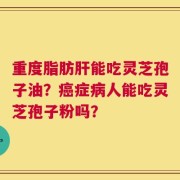 重度脂肪肝能吃灵芝孢子油？癌症病人能吃灵芝孢子粉吗？