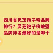 四川省灵芝孢子粉品牌排行？灵芝饱子粉破璧品牌排名最好的是哪个