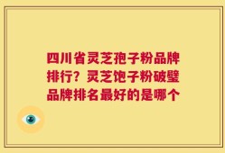 四川省灵芝孢子粉品牌排行？灵芝饱子粉破璧品牌排名最好的是哪个