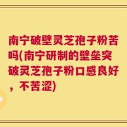 南宁破壁灵芝孢子粉苦吗(南宁研制的壁垒突破灵芝孢子粉口感良好，不苦涩)