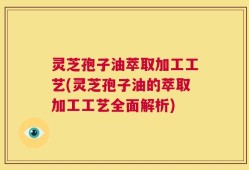 灵芝孢子油萃取加工工艺(灵芝孢子油的萃取加工工艺全面解析)