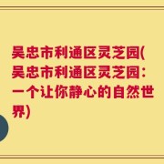 吴忠市利通区灵芝园(吴忠市利通区灵芝园：一个让你静心的自然世界)