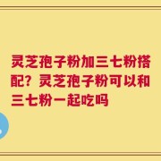 灵芝孢子粉加三七粉搭配？灵芝孢子粉可以和三七粉一起吃吗