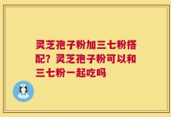 灵芝孢子粉加三七粉搭配？灵芝孢子粉可以和三七粉一起吃吗