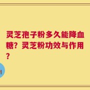 灵芝孢子粉多久能降血糖？灵芝粉功效与作用？