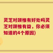 灵芝对颈椎有好处吗灵芝对颈椎有益，你必须知道的4个原因)