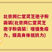 北京同仁堂灵芝孢子粉袋装(北京同仁堂灵芝孢子粉袋装：增强免疫力，提高身体抵抗力)