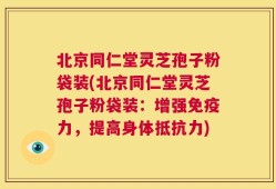 北京同仁堂灵芝孢子粉袋装(北京同仁堂灵芝孢子粉袋装：增强免疫力，提高身体抵抗力)