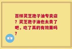 百样灵芝孢子油专卖店？灵芝孢子油也太贵了吧，吃了真的有效果吗？