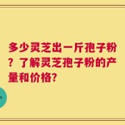 多少灵芝出一斤孢子粉？了解灵芝孢子粉的产量和价格？