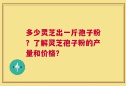 多少灵芝出一斤孢子粉？了解灵芝孢子粉的产量和价格？