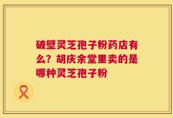 破壁灵芝孢子粉药店有么？胡庆余堂里卖的是哪种灵芝孢子粉