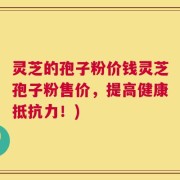 灵芝的孢子粉价钱灵芝孢子粉售价，提高健康抵抗力！)