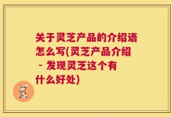 关于灵芝产品的介绍语怎么写(灵芝产品介绍 - 发现灵芝这个有什么好处)