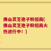 佛山灵芝孢子粉招商(佛山灵芝孢子粉招商火热进行中！)