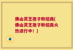 佛山灵芝孢子粉招商(佛山灵芝孢子粉招商火热进行中！)