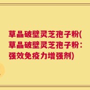 草晶破壁灵芝孢子粉(草晶破壁灵芝孢子粉：强效免疫力增强剂)