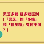 灵芝多糖 粗多糖区别(「灵芝」的「多糖」和「粗多糖」有何不同？)