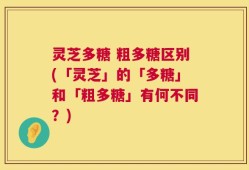 灵芝多糖 粗多糖区别(「灵芝」的「多糖」和「粗多糖」有何不同？)