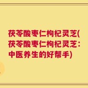 茯苓酸枣仁枸杞灵芝(茯苓酸枣仁枸杞灵芝：中医养生的好帮手)
