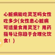 心脏病能吃灵芝吗女性吃多少(女性患心脏病可适量食用灵芝？用药指导让你趋于合理化饮食！)