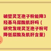 破壁灵芝孢子粉能降3羟基马尿酸肌酐吗 (研究发现灵芝孢子粉可降低尿酸及肌酐含量)