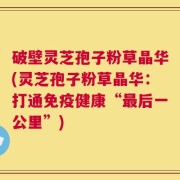 破壁灵芝孢子粉草晶华(灵芝孢子粉草晶华：打通免疫健康“最后一公里”)