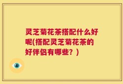 灵芝菊花茶搭配什么好呢(搭配灵芝菊花茶的好伴侣有哪些？)
