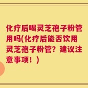 化疗后喝灵芝孢子粉管用吗(化疗后能否饮用灵芝孢子粉管？建议注意事项！)