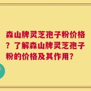 森山牌灵芝孢子粉价格？了解森山牌灵芝孢子粉的价格及其作用？