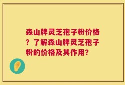 森山牌灵芝孢子粉价格？了解森山牌灵芝孢子粉的价格及其作用？
