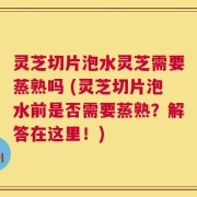 灵芝切片泡水灵芝需要蒸熟吗 (灵芝切片泡水前是否需要蒸熟？解答在这里！)