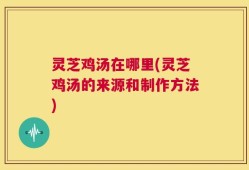 灵芝鸡汤在哪里(灵芝鸡汤的来源和制作方法)