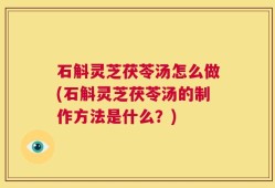 石斛灵芝茯苓汤怎么做(石斛灵芝茯苓汤的制作方法是什么？)